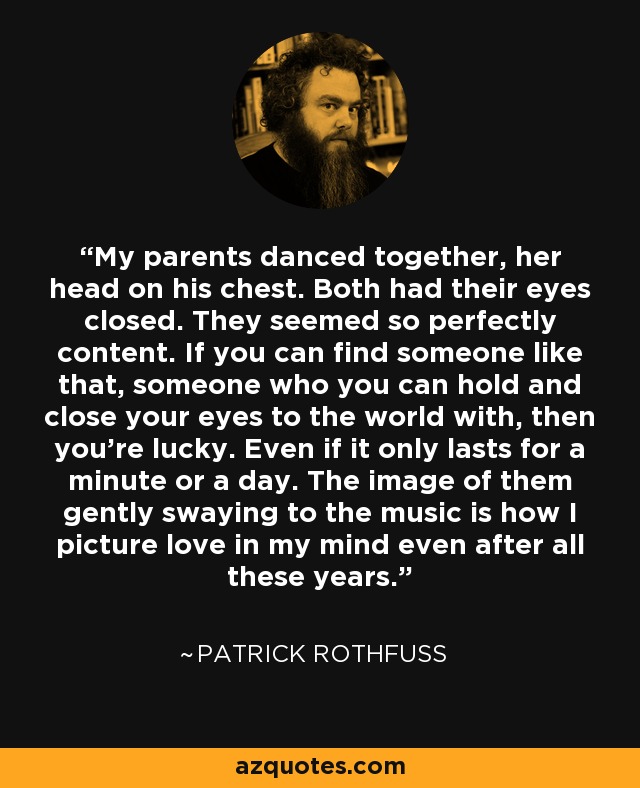 My parents danced together, her head on his chest. Both had their eyes closed. They seemed so perfectly content. If you can find someone like that, someone who you can hold and close your eyes to the world with, then you're lucky. Even if it only lasts for a minute or a day. The image of them gently swaying to the music is how I picture love in my mind even after all these years. - Patrick Rothfuss