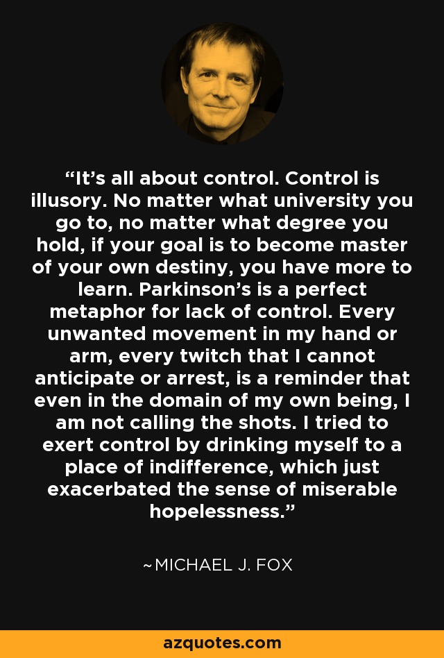 It’s all about control. Control is illusory. No matter what university you go to, no matter what degree you hold, if your goal is to become master of your own destiny, you have more to learn. Parkinson’s is a perfect metaphor for lack of control. Every unwanted movement in my hand or arm, every twitch that I cannot anticipate or arrest, is a reminder that even in the domain of my own being, I am not calling the shots. I tried to exert control by drinking myself to a place of indifference, which just exacerbated the sense of miserable hopelessness. - Michael J. Fox