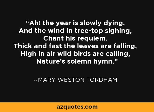 Ah! the year is slowly dying, And the wind in tree-top sighing, Chant his requiem. Thick and fast the leaves are falling, High in air wild birds are calling, Nature's solemn hymn. - Mary Weston Fordham