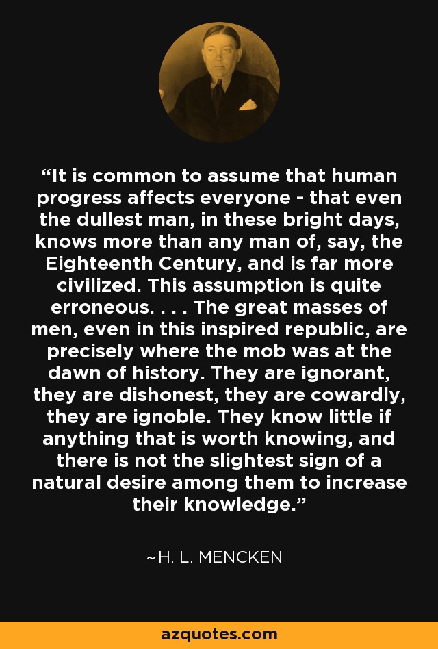 It is common to assume that human progress affects everyone - that even the dullest man, in these bright days, knows more than any man of, say, the Eighteenth Century, and is far more civilized. This assumption is quite erroneous. . . . The great masses of men, even in this inspired republic, are precisely where the mob was at the dawn of history. They are ignorant, they are dishonest, they are cowardly, they are ignoble. They know little if anything that is worth knowing, and there is not the slightest sign of a natural desire among them to increase their knowledge. - H. L. Mencken