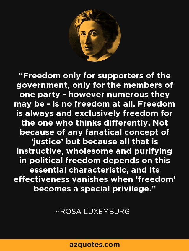 Freedom only for supporters of the government, only for the members of one party - however numerous they may be - is no freedom at all. Freedom is always and exclusively freedom for the one who thinks differently. Not because of any fanatical concept of 'justice' but because all that is instructive, wholesome and purifying in political freedom depends on this essential characteristic, and its effectiveness vanishes when 'freedom' becomes a special privilege. - Rosa Luxemburg