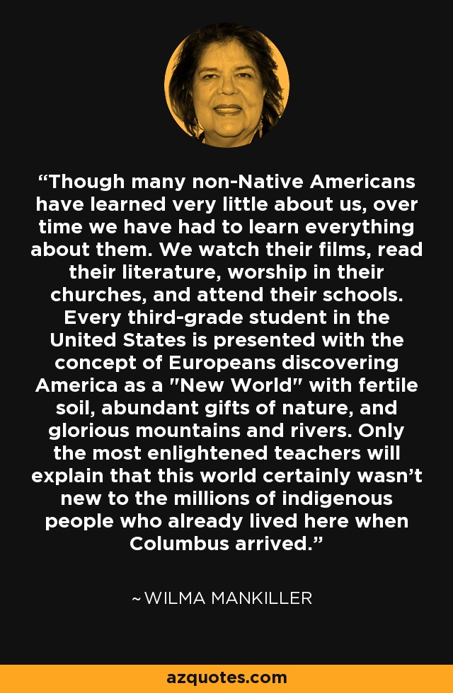 Though many non-Native Americans have learned very little about us, over time we have had to learn everything about them. We watch their films, read their literature, worship in their churches, and attend their schools. Every third-grade student in the United States is presented with the concept of Europeans discovering America as a 