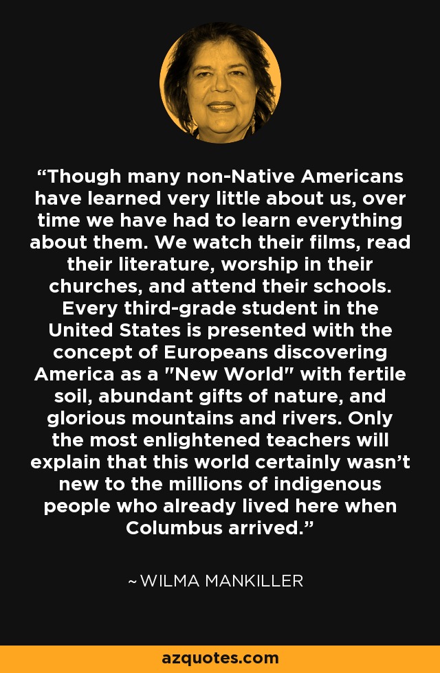 Though many non-Native Americans have learned very little about us, over time we have had to learn everything about them. We watch their films, read their literature, worship in their churches, and attend their schools. Every third-grade student in the United States is presented with the concept of Europeans discovering America as a 