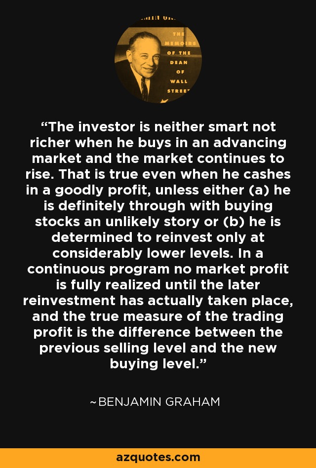 The investor is neither smart not richer when he buys in an advancing market and the market continues to rise. That is true even when he cashes in a goodly profit, unless either (a) he is definitely through with buying stocks an unlikely story or (b) he is determined to reinvest only at considerably lower levels. In a continuous program no market profit is fully realized until the later reinvestment has actually taken place, and the true measure of the trading profit is the difference between the previous selling level and the new buying level. - Benjamin Graham