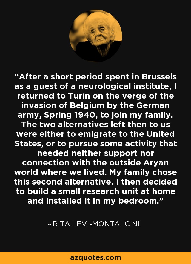After a short period spent in Brussels as a guest of a neurological institute, I returned to Turin on the verge of the invasion of Belgium by the German army, Spring 1940, to join my family. The two alternatives left then to us were either to emigrate to the United States, or to pursue some activity that needed neither support nor connection with the outside Aryan world where we lived. My family chose this second alternative. I then decided to build a small research unit at home and installed it in my bedroom. - Rita Levi-Montalcini