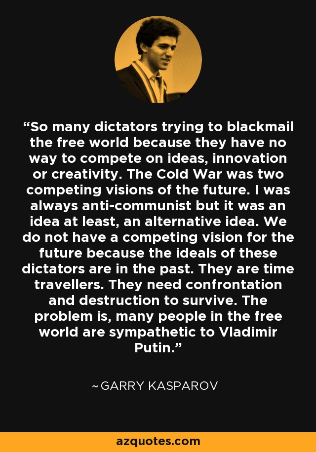 So many dictators trying to blackmail the free world because they have no way to compete on ideas, innovation or creativity. The Cold War was two competing visions of the future. I was always anti-communist but it was an idea at least, an alternative idea. We do not have a competing vision for the future because the ideals of these dictators are in the past. They are time travellers. They need confrontation and destruction to survive. The problem is, many people in the free world are sympathetic to Vladimir Putin. - Garry Kasparov