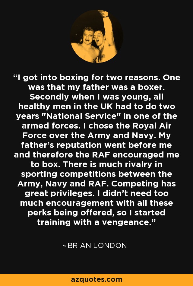 I got into boxing for two reasons. One was that my father was a boxer. Secondly when I was young, all healthy men in the UK had to do two years 