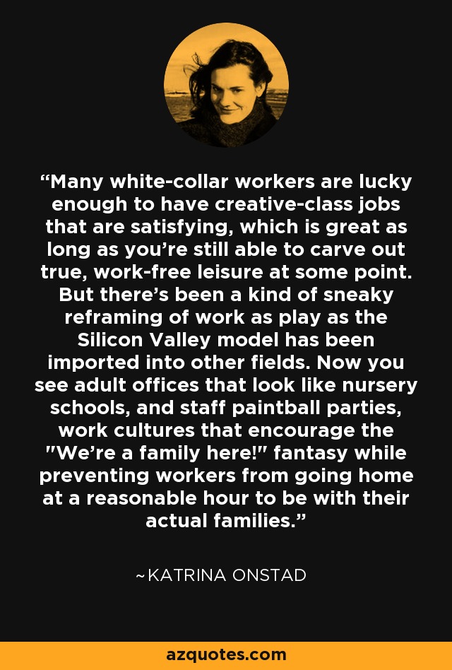 Many white-collar workers are lucky enough to have creative-class jobs that are satisfying, which is great as long as you're still able to carve out true, work-free leisure at some point. But there's been a kind of sneaky reframing of work as play as the Silicon Valley model has been imported into other fields. Now you see adult offices that look like nursery schools, and staff paintball parties, work cultures that encourage the 