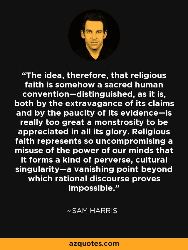The idea, therefore, that religious faith is somehow a sacred human convention—distinguished, as it is, both by the extravagance of its claims and by the paucity of its evidence—is really too great a monstrosity to be appreciated in all its glory. Religious faith represents so uncompromising a misuse of the power of our minds that it forms a kind of perverse, cultural singularity—a vanishing point beyond which rational discourse proves impossible. - Sam Harris