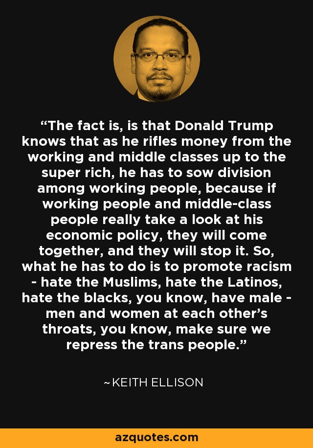 The fact is, is that Donald Trump knows that as he rifles money from the working and middle classes up to the super rich, he has to sow division among working people, because if working people and middle-class people really take a look at his economic policy, they will come together, and they will stop it. So, what he has to do is to promote racism - hate the Muslims, hate the Latinos, hate the blacks, you know, have male - men and women at each other's throats, you know, make sure we repress the trans people. - Keith Ellison