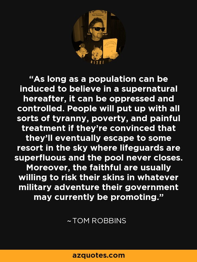 As long as a population can be induced to believe in a supernatural hereafter, it can be oppressed and controlled. People will put up with all sorts of tyranny, poverty, and painful treatment if they're convinced that they'll eventually escape to some resort in the sky where lifeguards are superfluous and the pool never closes. Moreover, the faithful are usually willing to risk their skins in whatever military adventure their government may currently be promoting. - Tom Robbins