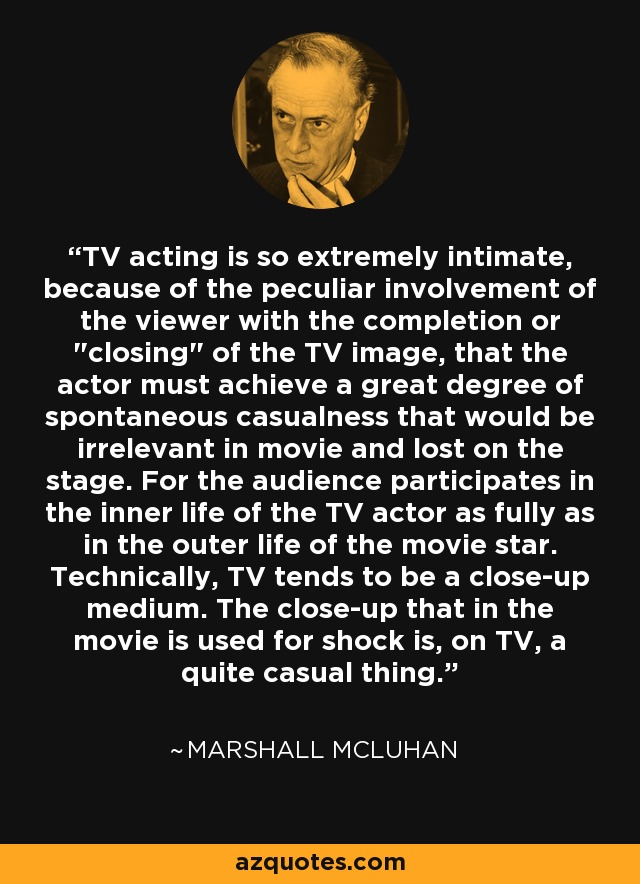 TV acting is so extremely intimate, because of the peculiar involvement of the viewer with the completion or 
