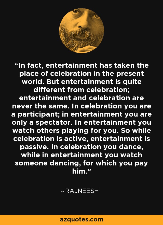 In fact, entertainment has taken the place of celebration in the present world. But entertainment is quite different from celebration; entertainment and celebration are never the same. In celebration you are a participant; in entertainment you are only a spectator. In entertainment you watch others playing for you. So while celebration is active, entertainment is passive. In celebration you dance, while in entertainment you watch someone dancing, for which you pay him. - Rajneesh