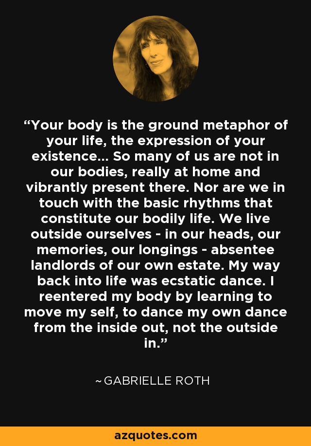 Your body is the ground metaphor of your life, the expression of your existence... So many of us are not in our bodies, really at home and vibrantly present there. Nor are we in touch with the basic rhythms that constitute our bodily life. We live outside ourselves - in our heads, our memories, our longings - absentee landlords of our own estate. My way back into life was ecstatic dance. I reentered my body by learning to move my self, to dance my own dance from the inside out, not the outside in. - Gabrielle Roth