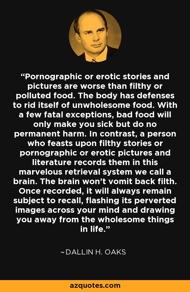 Pornographic or erotic stories and pictures are worse than filthy or polluted food. The body has defenses to rid itself of unwholesome food. With a few fatal exceptions, bad food will only make you sick but do no permanent harm. In contrast, a person who feasts upon filthy stories or pornographic or erotic pictures and literature records them in this marvelous retrieval system we call a brain. The brain won't vomit back filth. Once recorded, it will always remain subject to recall, flashing its perverted images across your mind and drawing you away from the wholesome things in life. - Dallin H. Oaks