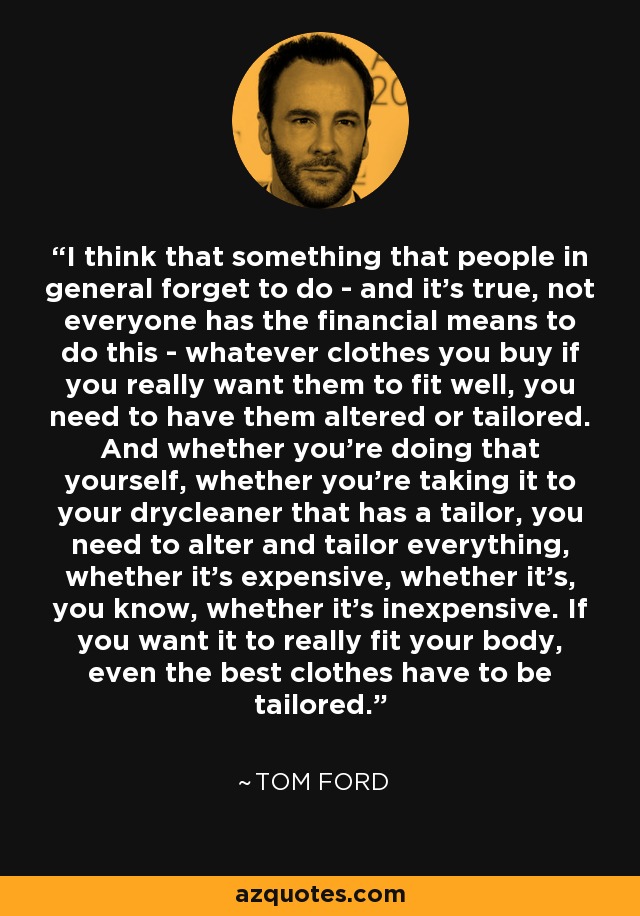 I think that something that people in general forget to do - and it's true, not everyone has the financial means to do this - whatever clothes you buy if you really want them to fit well, you need to have them altered or tailored. And whether you're doing that yourself, whether you're taking it to your drycleaner that has a tailor, you need to alter and tailor everything, whether it's expensive, whether it's, you know, whether it's inexpensive. If you want it to really fit your body, even the best clothes have to be tailored. - Tom Ford