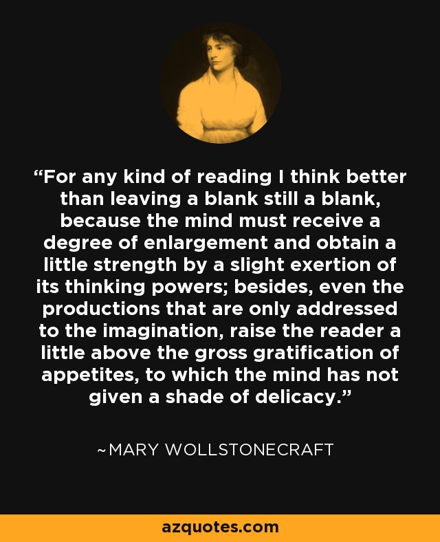 For any kind of reading I think better than leaving a blank still a blank, because the mind must receive a degree of enlargement and obtain a little strength by a slight exertion of its thinking powers; besides, even the productions that are only addressed to the imagination, raise the reader a little above the gross gratification of appetites, to which the mind has not given a shade of delicacy. - Mary Wollstonecraft