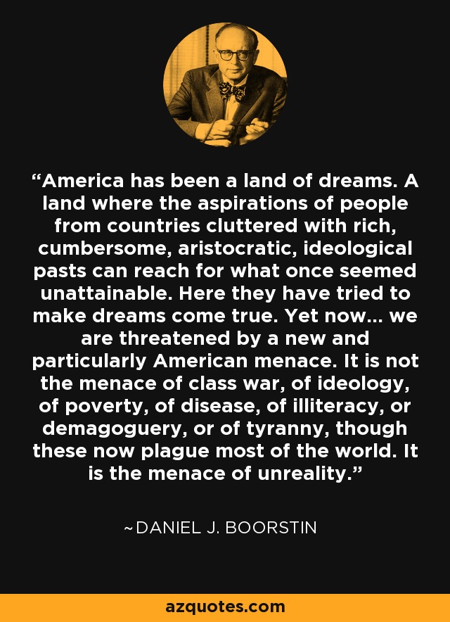 America has been a land of dreams. A land where the aspirations of people from countries cluttered with rich, cumbersome, aristocratic, ideological pasts can reach for what once seemed unattainable. Here they have tried to make dreams come true. Yet now... we are threatened by a new and particularly American menace. It is not the menace of class war, of ideology, of poverty, of disease, of illiteracy, or demagoguery, or of tyranny, though these now plague most of the world. It is the menace of unreality. - Daniel J. Boorstin