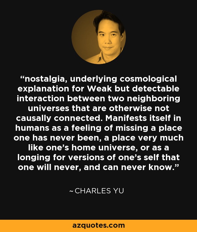 nostalgia, underlying cosmological explanation for Weak but detectable interaction between two neighboring universes that are otherwise not causally connected. Manifests itself in humans as a feeling of missing a place one has never been, a place very much like one’s home universe, or as a longing for versions of one’s self that one will never, and can never know. - Charles Yu