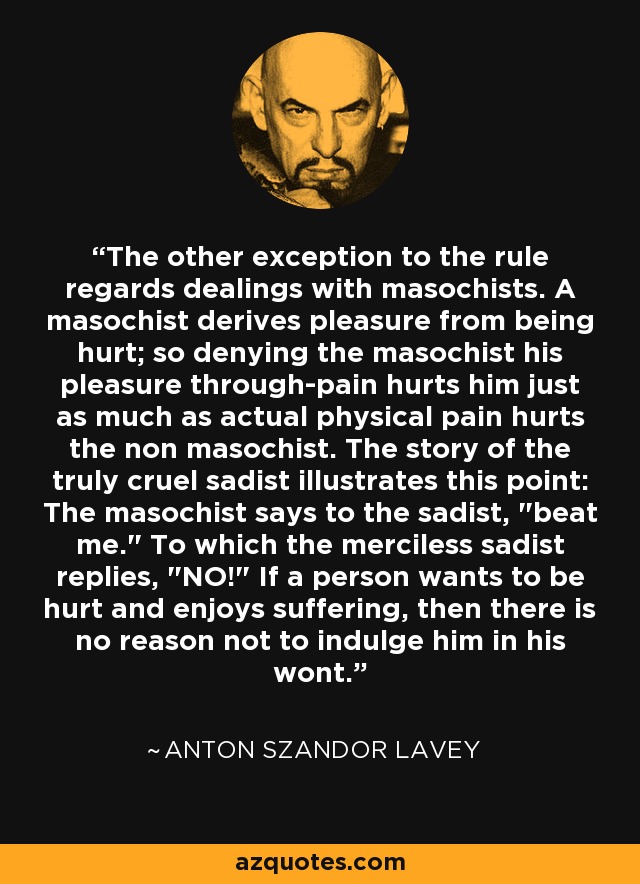 The other exception to the rule regards dealings with masochists. A masochist derives pleasure from being hurt; so denying the masochist his pleasure through-pain hurts him just as much as actual physical pain hurts the non masochist. The story of the truly cruel sadist illustrates this point: The masochist says to the sadist, 