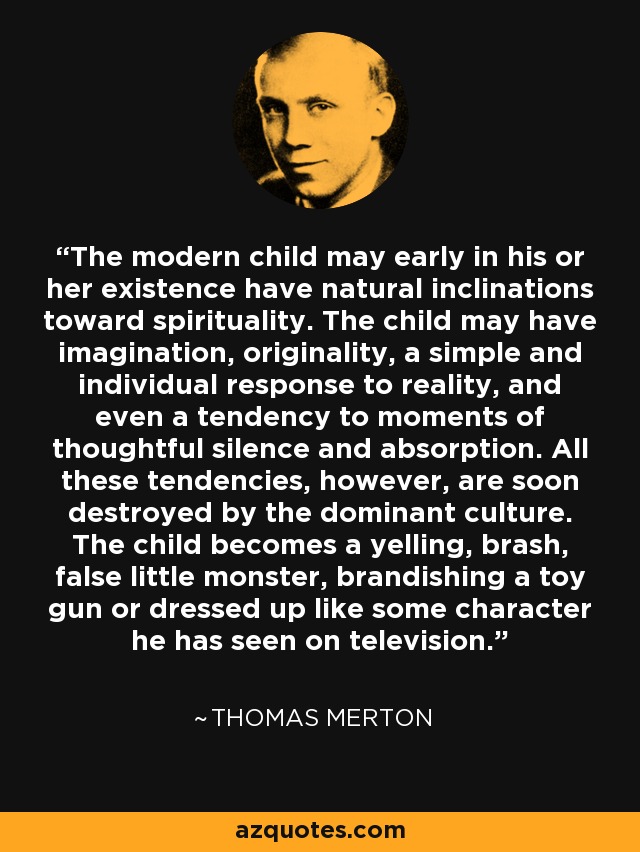 The modern child may early in his or her existence have natural inclinations toward spirituality. The child may have imagination, originality, a simple and individual response to reality, and even a tendency to moments of thoughtful silence and absorption. All these tendencies, however, are soon destroyed by the dominant culture. The child becomes a yelling, brash, false little monster, brandishing a toy gun or dressed up like some character he has seen on television. - Thomas Merton
