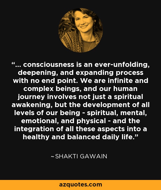 ... consciousness is an ever-unfolding, deepening, and expanding process with no end point. We are infinite and complex beings, and our human journey involves not just a spiritual awakening, but the development of all levels of our being - spiritual, mental, emotional, and physical - and the integration of all these aspects into a healthy and balanced daily life. - Shakti Gawain