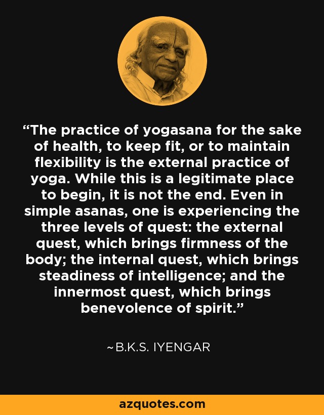The practice of yogasana for the sake of health, to keep fit, or to maintain flexibility is the external practice of yoga. While this is a legitimate place to begin, it is not the end. Even in simple asanas, one is experiencing the three levels of quest: the external quest, which brings firmness of the body; the internal quest, which brings steadiness of intelligence; and the innermost quest, which brings benevolence of spirit. - B.K.S. Iyengar