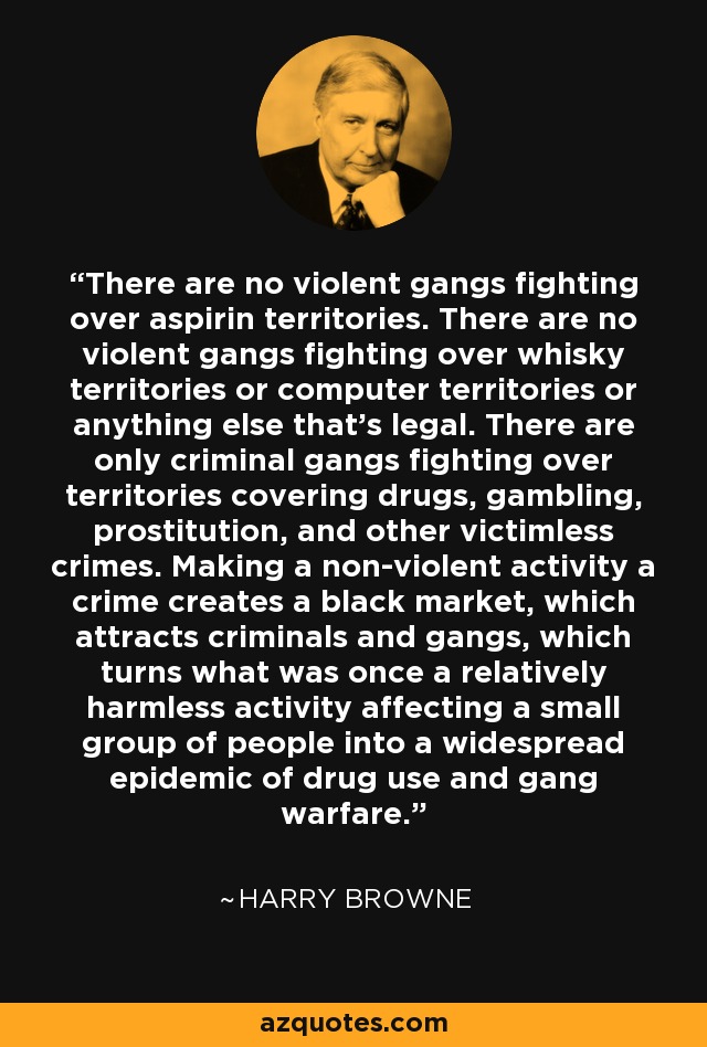 There are no violent gangs fighting over aspirin territories. There are no violent gangs fighting over whisky territories or computer territories or anything else that's legal. There are only criminal gangs fighting over territories covering drugs, gambling, prostitution, and other victimless crimes. Making a non-violent activity a crime creates a black market, which attracts criminals and gangs, which turns what was once a relatively harmless activity affecting a small group of people into a widespread epidemic of drug use and gang warfare. - Harry Browne