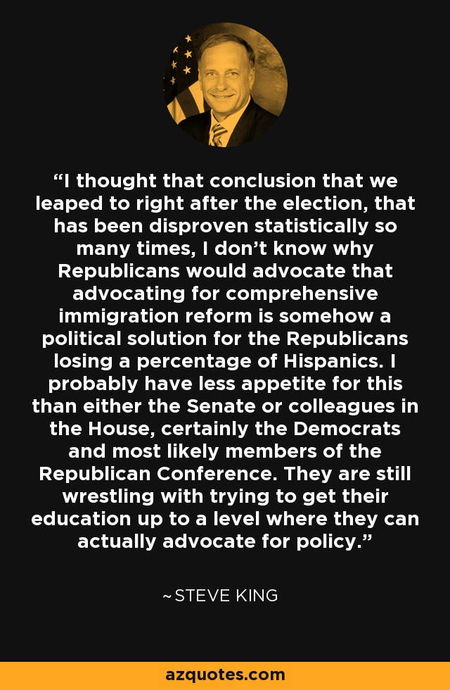 I thought that conclusion that we leaped to right after the election, that has been disproven statistically so many times, I don't know why Republicans would advocate that advocating for comprehensive immigration reform is somehow a political solution for the Republicans losing a percentage of Hispanics. I probably have less appetite for this than either the Senate or colleagues in the House, certainly the Democrats and most likely members of the Republican Conference. They are still wrestling with trying to get their education up to a level where they can actually advocate for policy. - Steve King