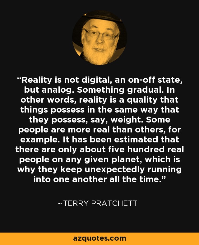 Reality is not digital, an on-off state, but analog. Something gradual. In other words, reality is a quality that things possess in the same way that they possess, say, weight. Some people are more real than others, for example. It has been estimated that there are only about five hundred real people on any given planet, which is why they keep unexpectedly running into one another all the time. - Terry Pratchett