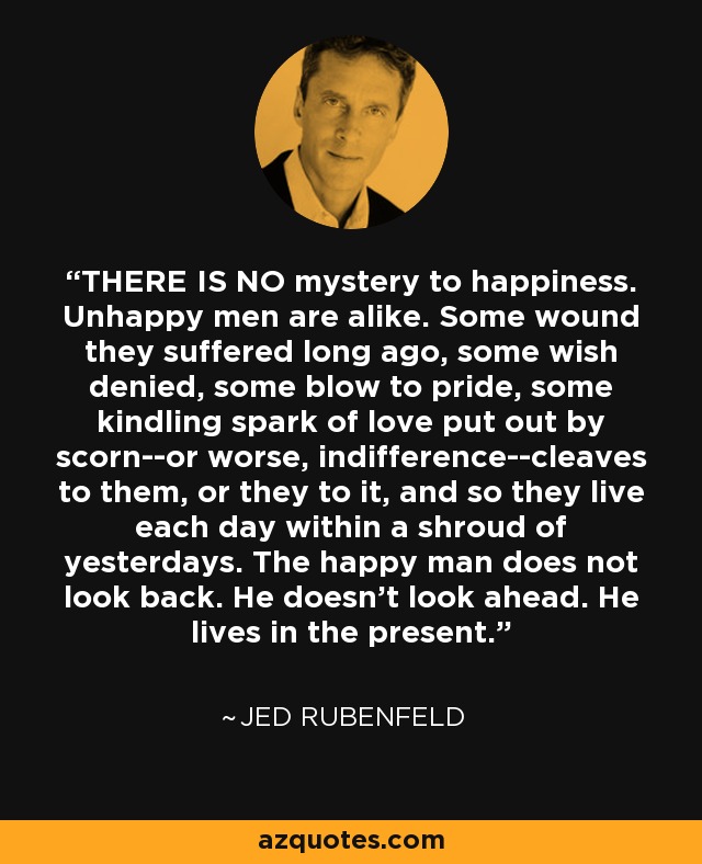 THERE IS NO mystery to happiness. Unhappy men are alike. Some wound they suffered long ago, some wish denied, some blow to pride, some kindling spark of love put out by scorn--or worse, indifference--cleaves to them, or they to it, and so they live each day within a shroud of yesterdays. The happy man does not look back. He doesn't look ahead. He lives in the present. - Jed Rubenfeld