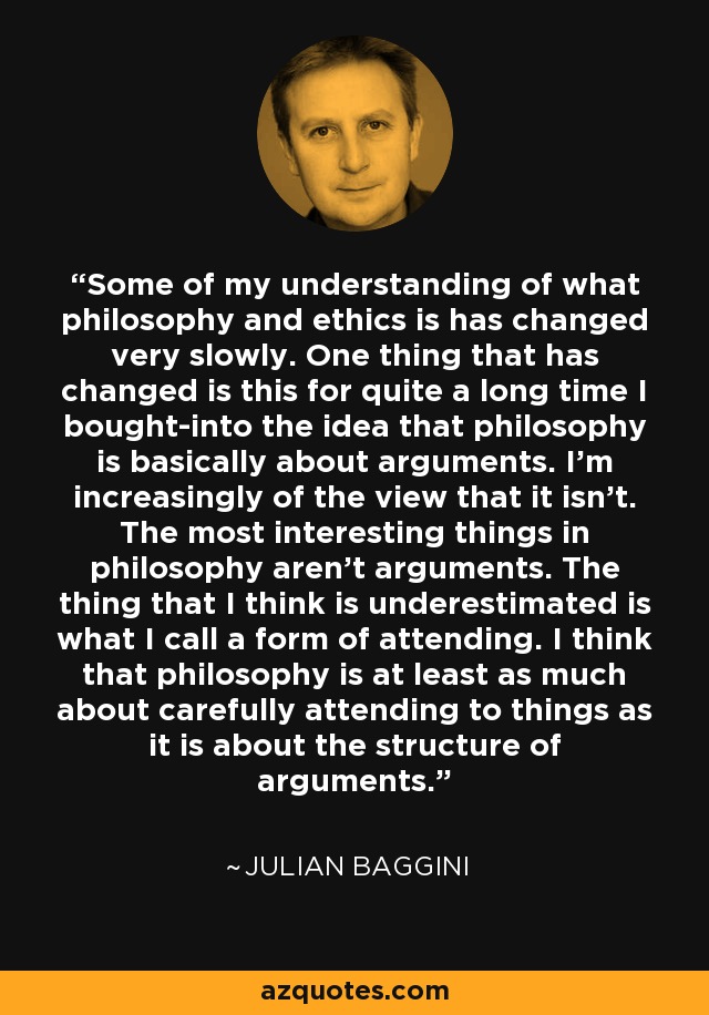 Some of my understanding of what philosophy and ethics is has changed very slowly. One thing that has changed is this for quite a long time I bought-into the idea that philosophy is basically about arguments. I'm increasingly of the view that it isn't. The most interesting things in philosophy aren't arguments. The thing that I think is underestimated is what I call a form of attending. I think that philosophy is at least as much about carefully attending to things as it is about the structure of arguments. - Julian Baggini