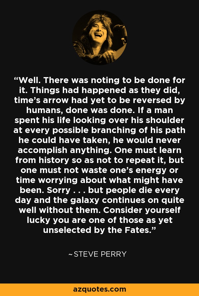 Well. There was noting to be done for it. Things had happened as they did, time's arrow had yet to be reversed by humans, done was done. If a man spent his life looking over his shoulder at every possible branching of his path he could have taken, he would never accomplish anything. One must learn from history so as not to repeat it, but one must not waste one's energy or time worrying about what might have been. Sorry . . . but people die every day and the galaxy continues on quite well without them. Consider yourself lucky you are one of those as yet unselected by the Fates. - Steve Perry