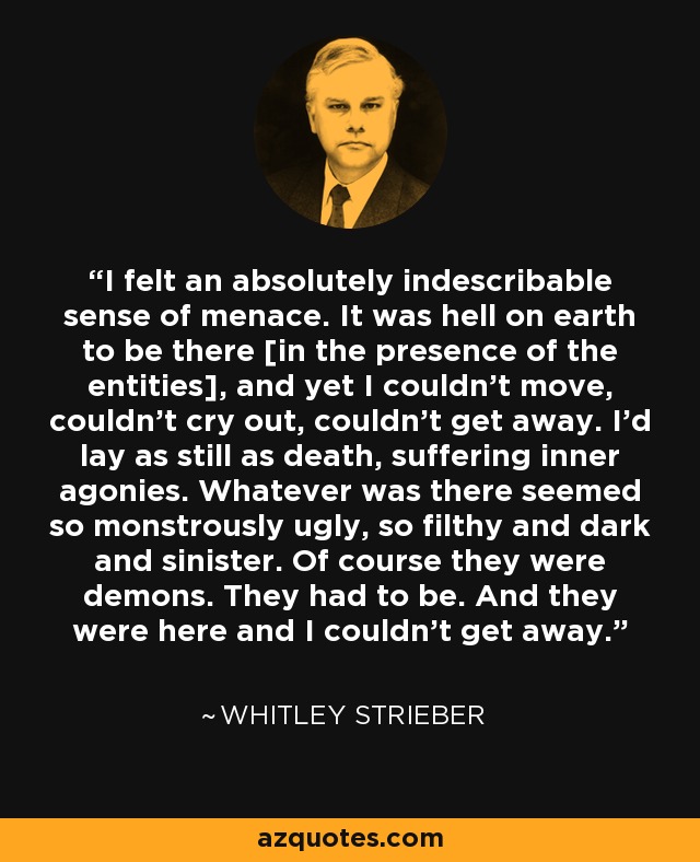 I felt an absolutely indescribable sense of menace. It was hell on earth to be there [in the presence of the entities], and yet I couldn't move, couldn't cry out, couldn't get away. I'd lay as still as death, suffering inner agonies. Whatever was there seemed so monstrously ugly, so filthy and dark and sinister. Of course they were demons. They had to be. And they were here and I couldn't get away. - Whitley Strieber