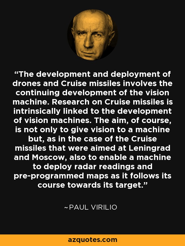 The development and deployment of drones and Cruise missiles involves the continuing development of the vision machine. Research on Cruise missiles is intrinsically linked to the development of vision machines. The aim, of course, is not only to give vision to a machine but, as in the case of the Cruise missiles that were aimed at Leningrad and Moscow, also to enable a machine to deploy radar readings and pre-programmed maps as it follows its course towards its target. - Paul Virilio