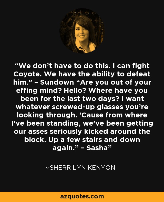 We don’t have to do this. I can fight Coyote. We have the ability to defeat him.” – Sundown “Are you out of your effing mind? Hello? Where have you been for the last two days? I want whatever screwed-up glasses you’re looking through. ’Cause from where I’ve been standing, we’ve been getting our asses seriously kicked around the block. Up a few stairs and down again.” – Sasha - Sherrilyn Kenyon