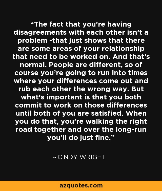 The fact that you're having disagreements with each other isn't a problem -that just shows that there are some areas of your relationship that need to be worked on. And that's normal. People are different, so of course you're going to run into times where your differences come out and rub each other the wrong way. But what's important is that you both commit to work on those differences until both of you are satisfied. When you do that, you're walking the right road together and over the long-run you'll do just fine. - Cindy Wright