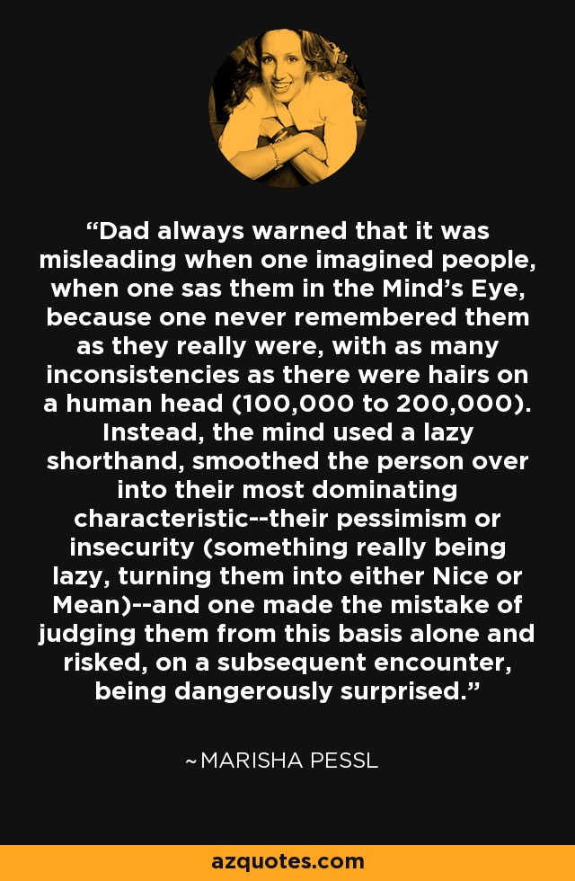 Dad always warned that it was misleading when one imagined people, when one sas them in the Mind's Eye, because one never remembered them as they really were, with as many inconsistencies as there were hairs on a human head (100,000 to 200,000). Instead, the mind used a lazy shorthand, smoothed the person over into their most dominating characteristic--their pessimism or insecurity (something really being lazy, turning them into either Nice or Mean)--and one made the mistake of judging them from this basis alone and risked, on a subsequent encounter, being dangerously surprised. - Marisha Pessl