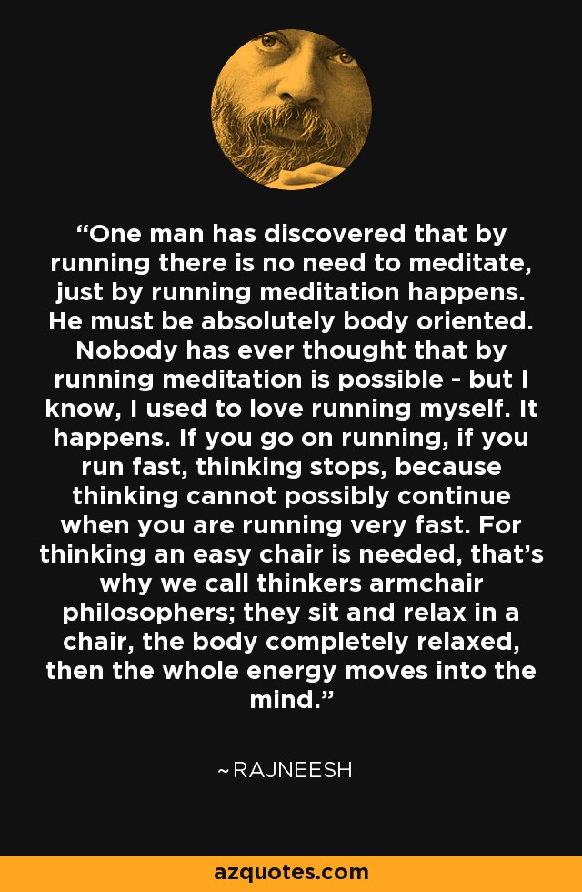 One man has discovered that by running there is no need to meditate, just by running meditation happens. He must be absolutely body oriented. Nobody has ever thought that by running meditation is possible - but I know, I used to love running myself. It happens. If you go on running, if you run fast, thinking stops, because thinking cannot possibly continue when you are running very fast. For thinking an easy chair is needed, that's why we call thinkers armchair philosophers; they sit and relax in a chair, the body completely relaxed, then the whole energy moves into the mind. - Rajneesh