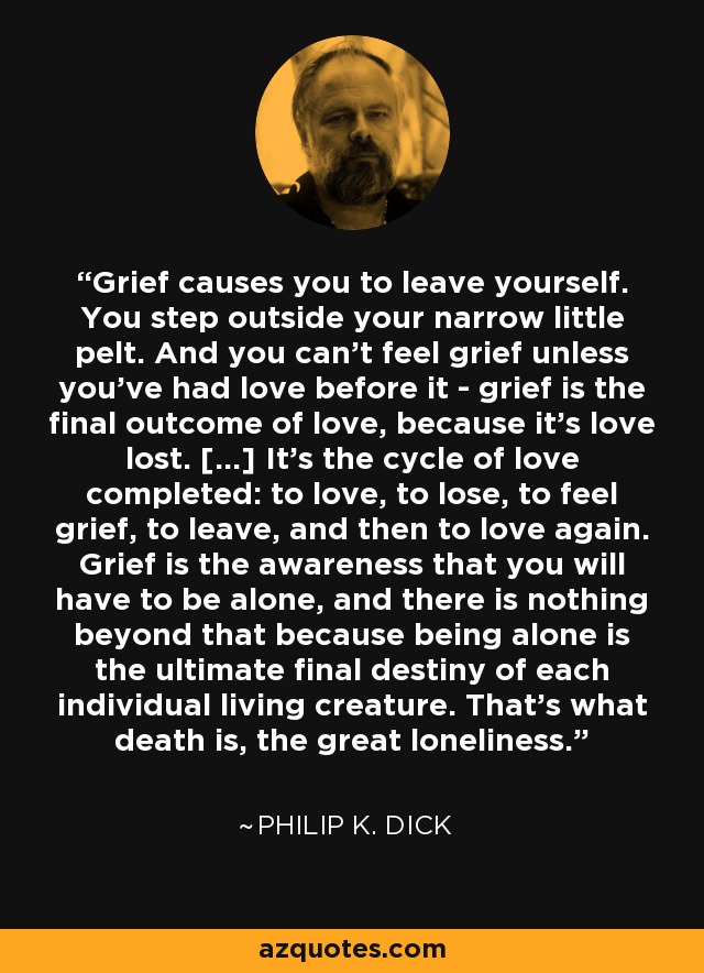 Grief causes you to leave yourself. You step outside your narrow little pelt. And you can’t feel grief unless you’ve had love before it - grief is the final outcome of love, because it’s love lost. […] It’s the cycle of love completed: to love, to lose, to feel grief, to leave, and then to love again. Grief is the awareness that you will have to be alone, and there is nothing beyond that because being alone is the ultimate final destiny of each individual living creature. That’s what death is, the great loneliness. - Philip K. Dick