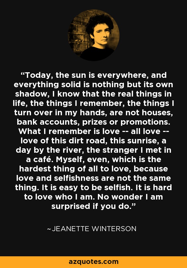 Today, the sun is everywhere, and everything solid is nothing but its own shadow, I know that the real things in life, the things I remember, the things I turn over in my hands, are not houses, bank accounts, prizes or promotions. What I remember is love -- all love -- love of this dirt road, this sunrise, a day by the river, the stranger I met in a café. Myself, even, which is the hardest thing of all to love, because love and selfishness are not the same thing. It is easy to be selfish. It is hard to love who I am. No wonder I am surprised if you do. - Jeanette Winterson