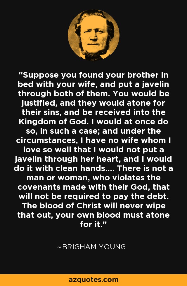 Suppose you found your brother in bed with your wife, and put a javelin through both of them. You would be justified, and they would atone for their sins, and be received into the Kingdom of God. I would at once do so, in such a case; and under the circumstances, I have no wife whom I love so well that I would not put a javelin through her heart, and I would do it with clean hands.... There is not a man or woman, who violates the covenants made with their God, that will not be required to pay the debt. The blood of Christ will never wipe that out, your own blood must atone for it. - Brigham Young