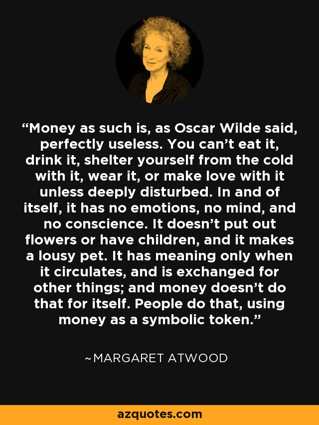 Money as such is, as Oscar Wilde said, perfectly useless. You can't eat it, drink it, shelter yourself from the cold with it, wear it, or make love with it unless deeply disturbed. In and of itself, it has no emotions, no mind, and no conscience. It doesn't put out flowers or have children, and it makes a lousy pet. It has meaning only when it circulates, and is exchanged for other things; and money doesn't do that for itself. People do that, using money as a symbolic token. - Margaret Atwood