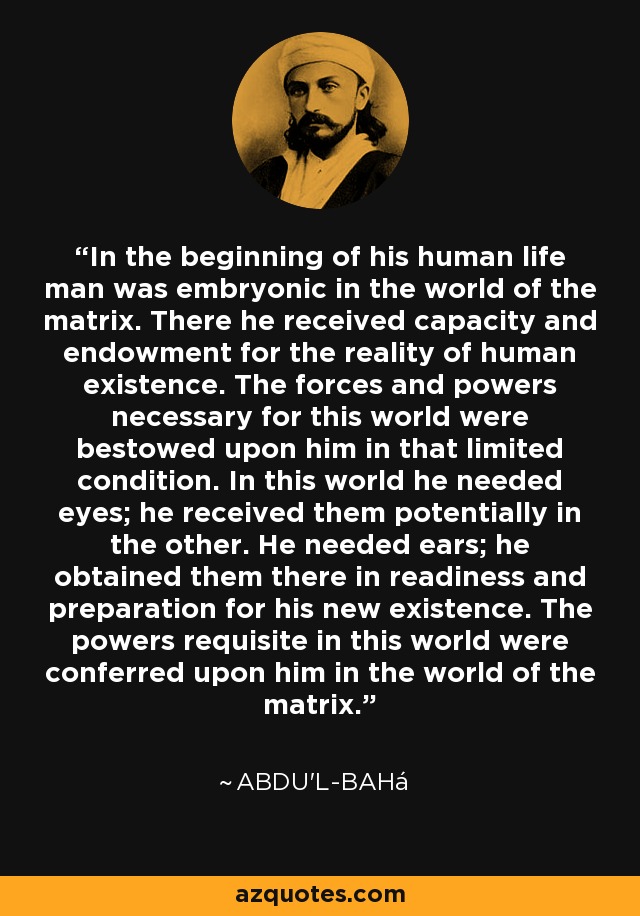 In the beginning of his human life man was embryonic in the world of the matrix. There he received capacity and endowment for the reality of human existence. The forces and powers necessary for this world were bestowed upon him in that limited condition. In this world he needed eyes; he received them potentially in the other. He needed ears; he obtained them there in readiness and preparation for his new existence. The powers requisite in this world were conferred upon him in the world of the matrix. - Abdu'l-Bahá