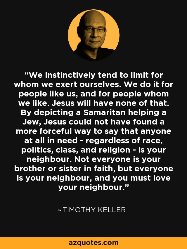 We instinctively tend to limit for whom we exert ourselves. We do it for people like us, and for people whom we like. Jesus will have none of that. By depicting a Samaritan helping a Jew, Jesus could not have found a more forceful way to say that anyone at all in need - regardless of race, politics, class, and religion - is your neighbour. Not everyone is your brother or sister in faith, but everyone is your neighbour, and you must love your neighbour. - Timothy Keller