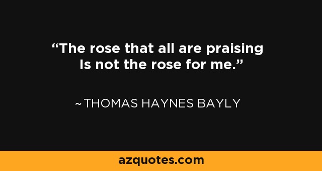 The rose that all are praising Is not the rose for me. - Thomas Haynes Bayly