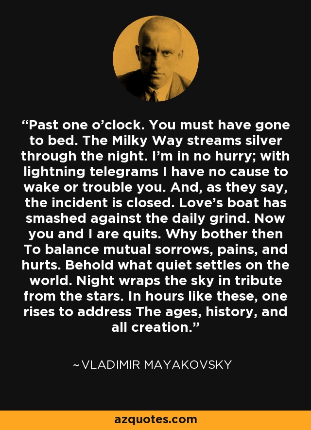 Past one o’clock. You must have gone to bed. The Milky Way streams silver through the night. I’m in no hurry; with lightning telegrams I have no cause to wake or trouble you. And, as they say, the incident is closed. Love’s boat has smashed against the daily grind. Now you and I are quits. Why bother then To balance mutual sorrows, pains, and hurts. Behold what quiet settles on the world. Night wraps the sky in tribute from the stars. In hours like these, one rises to address The ages, history, and all creation. - Vladimir Mayakovsky