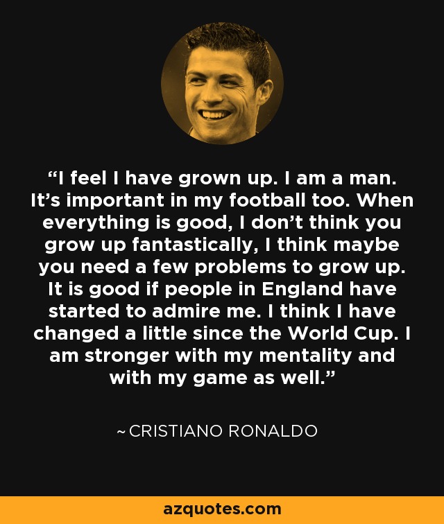 I feel I have grown up. I am a man. It's important in my football too. When everything is good, I don't think you grow up fantastically, I think maybe you need a few problems to grow up. It is good if people in England have started to admire me. I think I have changed a little since the World Cup. I am stronger with my mentality and with my game as well. - Cristiano Ronaldo