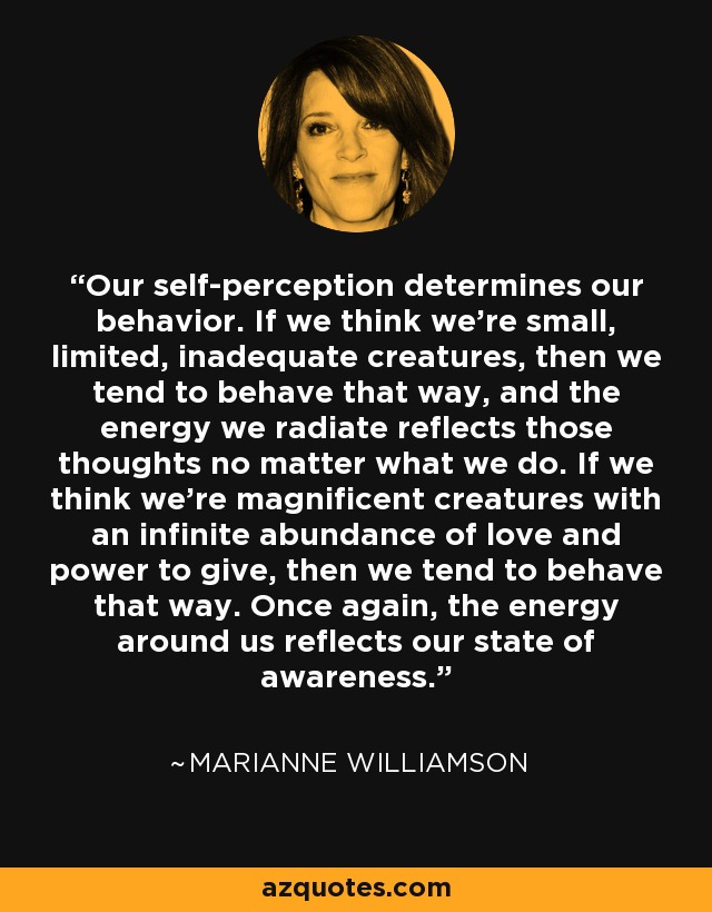 Our self-perception determines our behavior. If we think we’re small, limited, inadequate creatures, then we tend to behave that way, and the energy we radiate reflects those thoughts no matter what we do. If we think we’re magnificent creatures with an infinite abundance of love and power to give, then we tend to behave that way. Once again, the energy around us reflects our state of awareness. - Marianne Williamson