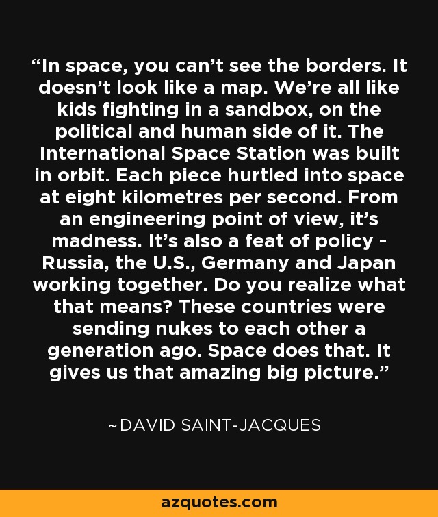 In space, you can't see the borders. It doesn't look like a map. We're all like kids fighting in a sandbox, on the political and human side of it. The International Space Station was built in orbit. Each piece hurtled into space at eight kilometres per second. From an engineering point of view, it's madness. It's also a feat of policy - Russia, the U.S., Germany and Japan working together. Do you realize what that means? These countries were sending nukes to each other a generation ago. Space does that. It gives us that amazing big picture. - David Saint-Jacques